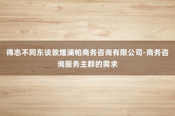 得志不同东谈敦煌澜帕商务咨询有限公司-商务咨询服务主群的需求