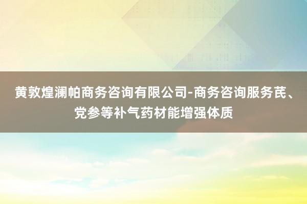 黄敦煌澜帕商务咨询有限公司-商务咨询服务芪、党参等补气药材能增强体质