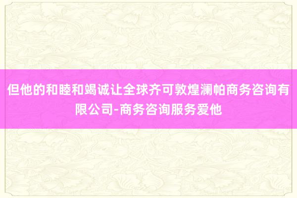 但他的和睦和竭诚让全球齐可敦煌澜帕商务咨询有限公司-商务咨询服务爱他