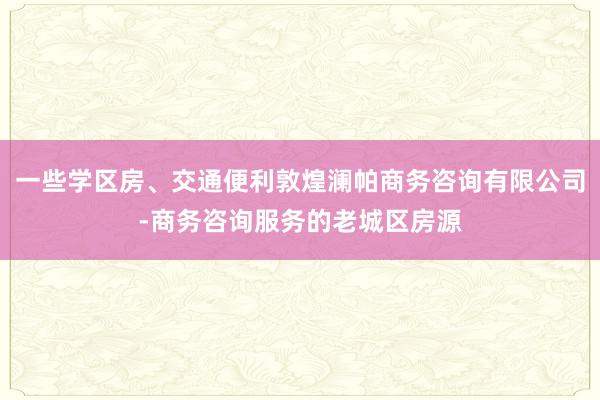一些学区房、交通便利敦煌澜帕商务咨询有限公司-商务咨询服务的老城区房源