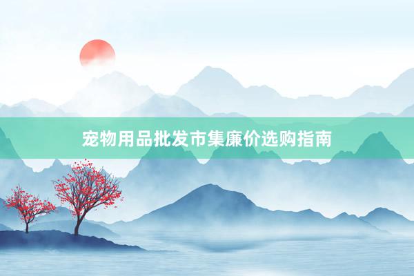 宠物用品批发市集廉价选购指南
